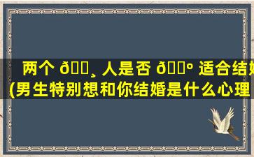 两个 🕸 人是否 🌺 适合结婚(男生特别想和你结婚是什么心理)
